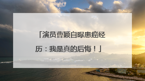 演员曹颖自曝患癌经历：我是真的后悔！