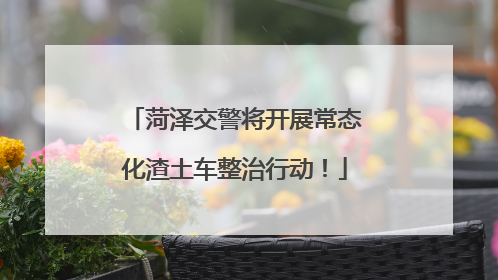 菏泽交警将开展常态化渣土车整治行动！