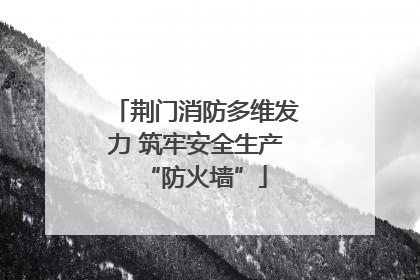 荆门消防多维发力 筑牢安全生产“防火墙”