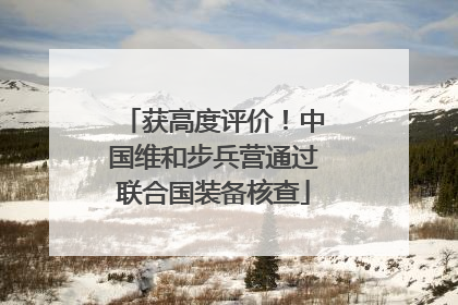 获高度评价！中国维和步兵营通过联合国装备核查