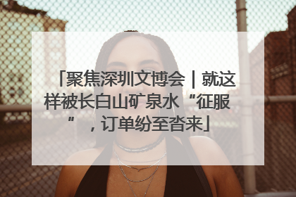 聚焦深圳文博会｜就这样被长白山矿泉水“征服”，订单纷至沓来