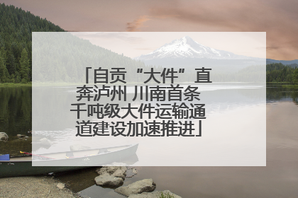 自贡“大件”直奔泸州 川南首条千吨级大件运输通道建设加速推进