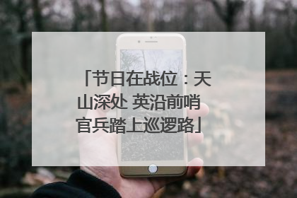 节日在战位：天山深处 英沿前哨官兵踏上巡逻路