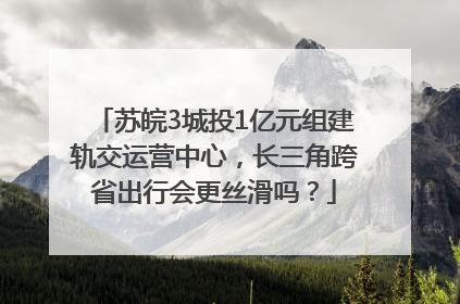 苏皖3城投1亿元组建轨交运营中心，长三角跨省出行会更丝滑吗？