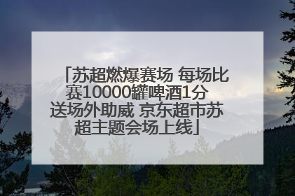 苏超燃爆赛场 每场比赛10000罐啤酒1分送场外助威 京东超市苏超主题会场上线