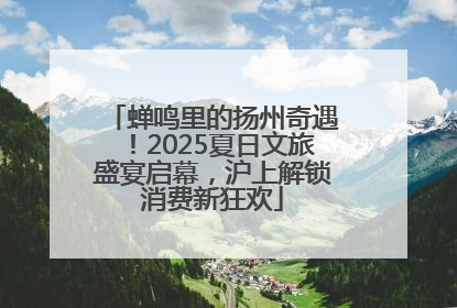 蝉鸣里的扬州奇遇！2025夏日文旅盛宴启幕，沪上解锁消费新狂欢