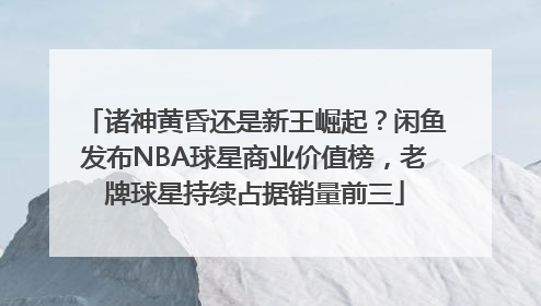诸神黄昏还是新王崛起？闲鱼发布NBA球星商业价值榜，老牌球星持续占据销量前三