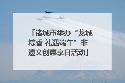 诸城市举办“龙城粽香 礼遇端午”非遗文创惠享日活动