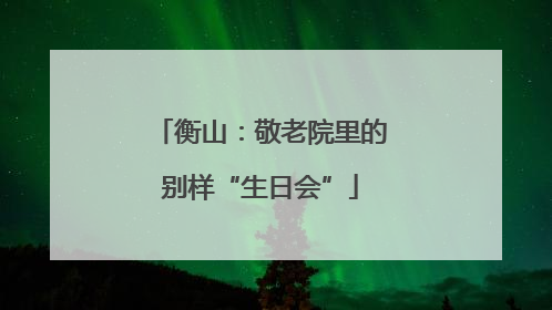 衡山：敬老院里的别样“生日会”