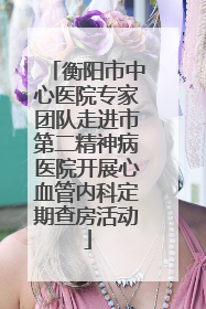 衡阳市中心医院专家团队走进市第二精神病医院开展心血管内科定期查房活动