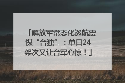 解放军常态化巡航震慑“台独”：单日24架次又让台军心惊！