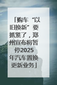 购车“以旧换新”要抓紧了，郑州宣布将暂停2025年汽车置换更新业务