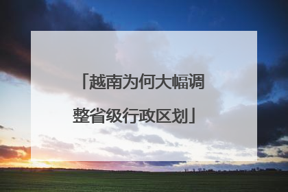 越南为何大幅调整省级行政区划