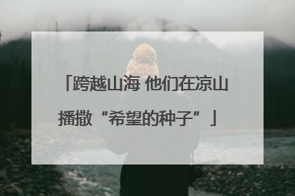 跨越山海 他们在凉山播撒“希望的种子”