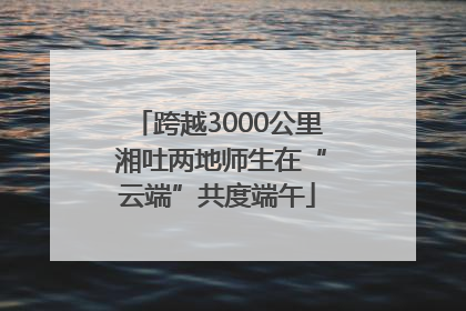 跨越3000公里 湘吐两地师生在“云端”共度端午