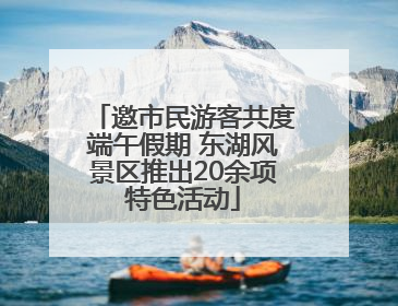 邀市民游客共度端午假期 东湖风景区推出20余项特色活动