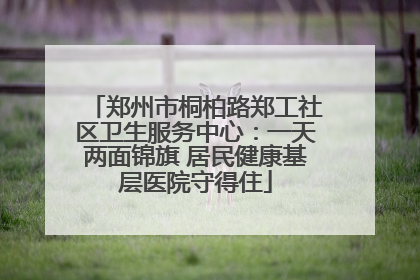 郑州市桐柏路郑工社区卫生服务中心：一天两面锦旗 居民健康基层医院守得住