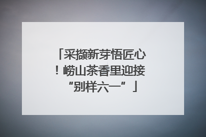 采撷新芽悟匠心！崂山茶香里迎接“别样六一”