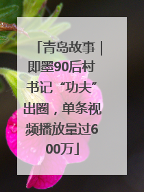 青岛故事｜即墨90后村书记“功夫”出圈，单条视频播放量过600万