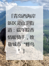 青岛西海岸新区灵山卫街道：端午粽香情暖骑手，致敬城市“蜂鸟”