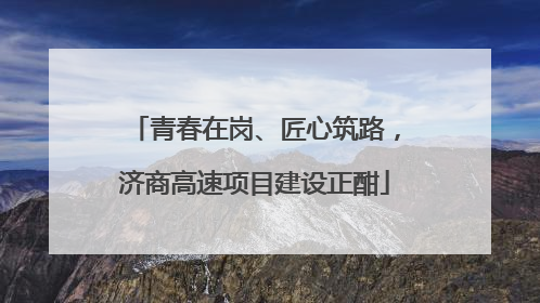青春在岗、匠心筑路，济商高速项目建设正酣