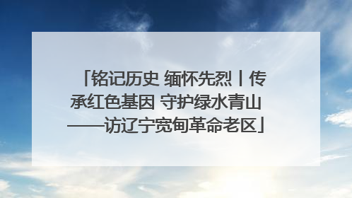 铭记历史 缅怀先烈丨传承红色基因 守护绿水青山——访辽宁宽甸革命老区