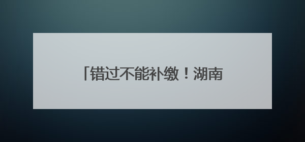 错过不能补缴！湖南灵活就业人员养老保险缴费期延长至6月底