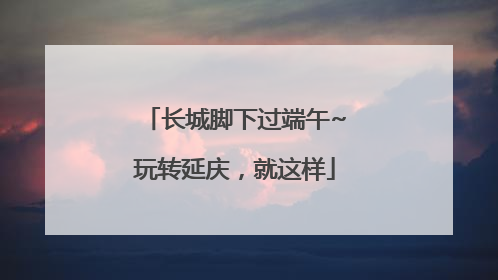 长城脚下过端午~玩转延庆，就这样