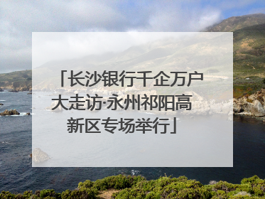 长沙银行千企万户大走访·永州祁阳高新区专场举行