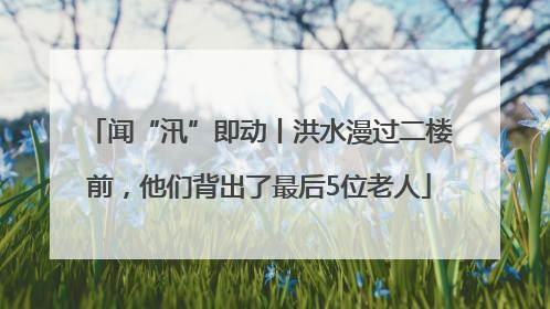 闻“汛”即动丨洪水漫过二楼前，他们背出了最后5位老人