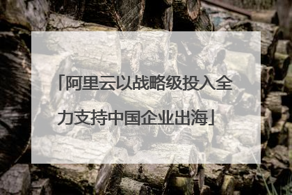阿里云以战略级投入全力支持中国企业出海