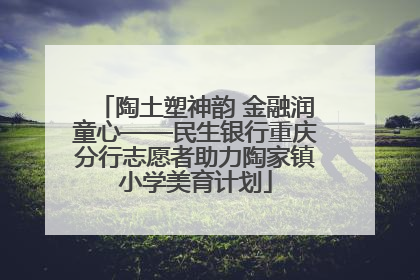 陶土塑神韵 金融润童心——民生银行重庆分行志愿者助力陶家镇小学美育计划