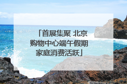 首展集聚 北京购物中心端午假期家庭消费活跃