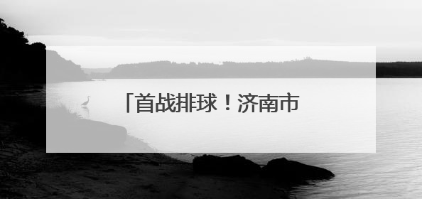 首战排球！济南市运会驻济高校大学生组赛事开打在即