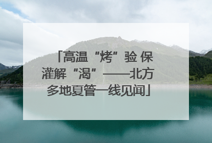 高温“烤”验 保灌解“渴”——北方多地夏管一线见闻