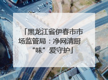 黑龙江省伊春市市场监管局：净网清厨 “味”爱守护