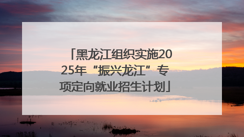 黑龙江组织实施2025年“振兴龙江”专项定向就业招生计划
