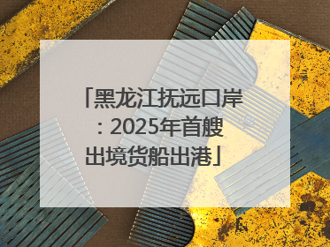 黑龙江抚远口岸：2025年首艘出境货船出港