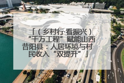 （乡村行·看振兴）“千万工程”赋能山西昔阳县：人居环境与村民收入“双提升”