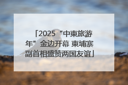 2025“中柬旅游年”金边开幕 柬埔寨副首相盛赞两国友谊