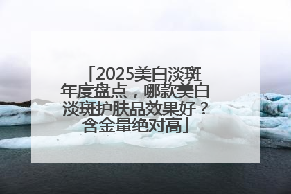 2025美白淡斑年度盘点，哪款美白淡斑护肤品效果好？含金量绝对高