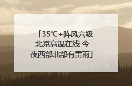 35℃+阵风六级 北京高温在线 今夜西部北部有雷雨