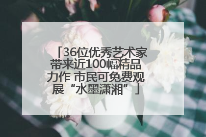 36位优秀艺术家带来近100幅精品力作 市民可免费观展“水墨潇湘”